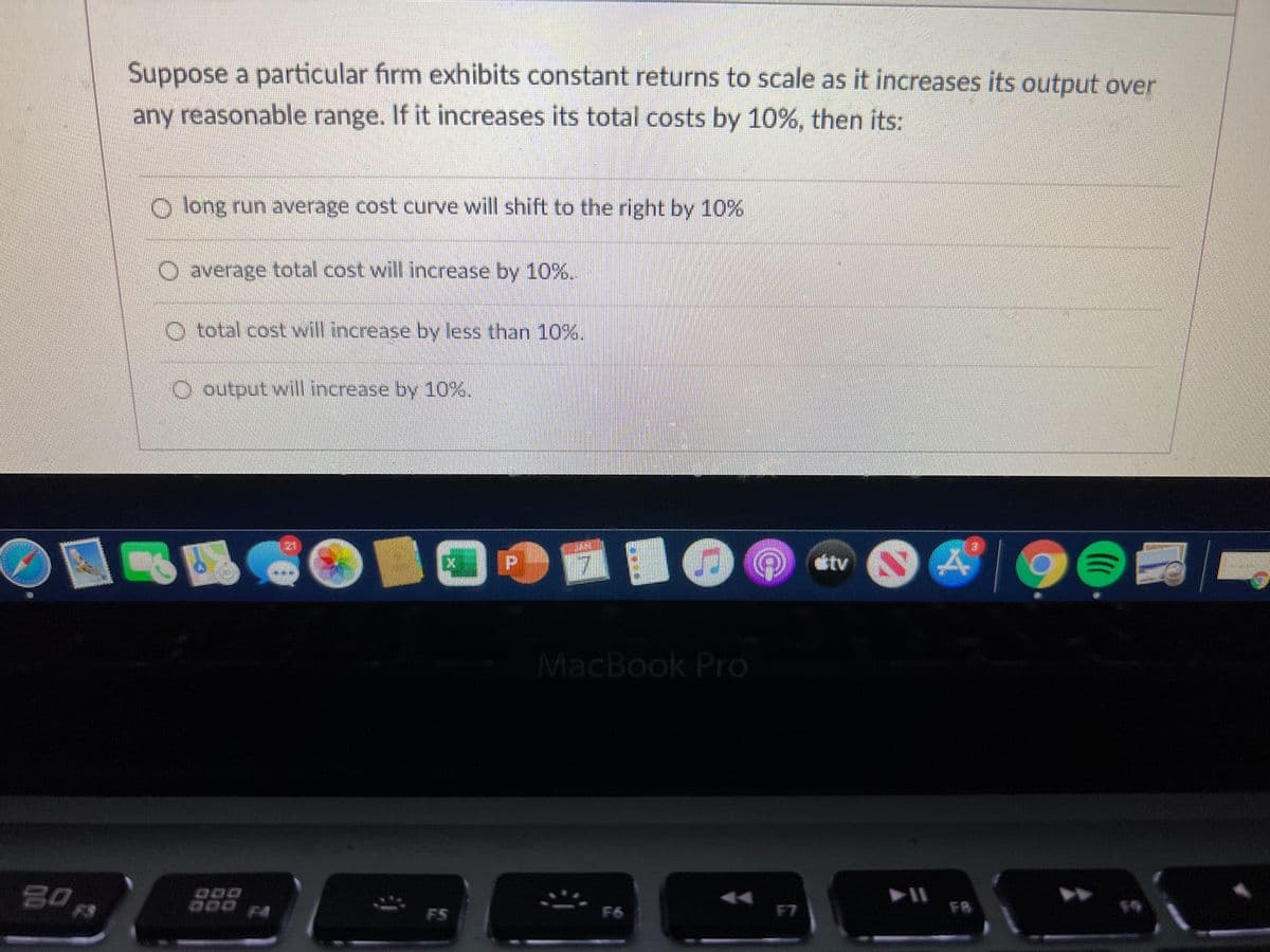 Suppose a particular firm exhibits constant returns to scale as it increases its output over
any reasonable range. If it increases its total costs by 10%, then its:
O long run average cost curve will shift to the right by 10%
O average total cost will increase by 10%%.
O total cost will increase by less than 10%.
O output will increase by 10%.
21
tv
MacBook Pro
80
O00 FA
FS
F6
F7
F8
19
