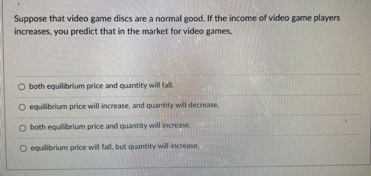 Suppose that video game discs are a normal good.. If the income of video game players
increases, you predict that in the market for video games,
O both equilibrium price and quantity will fal.
O equilibrium price will increase, and quantity will decrease.
o both equilibrium price and quantity will increase.
O equilibrium price will fall, but quantity will increase.
