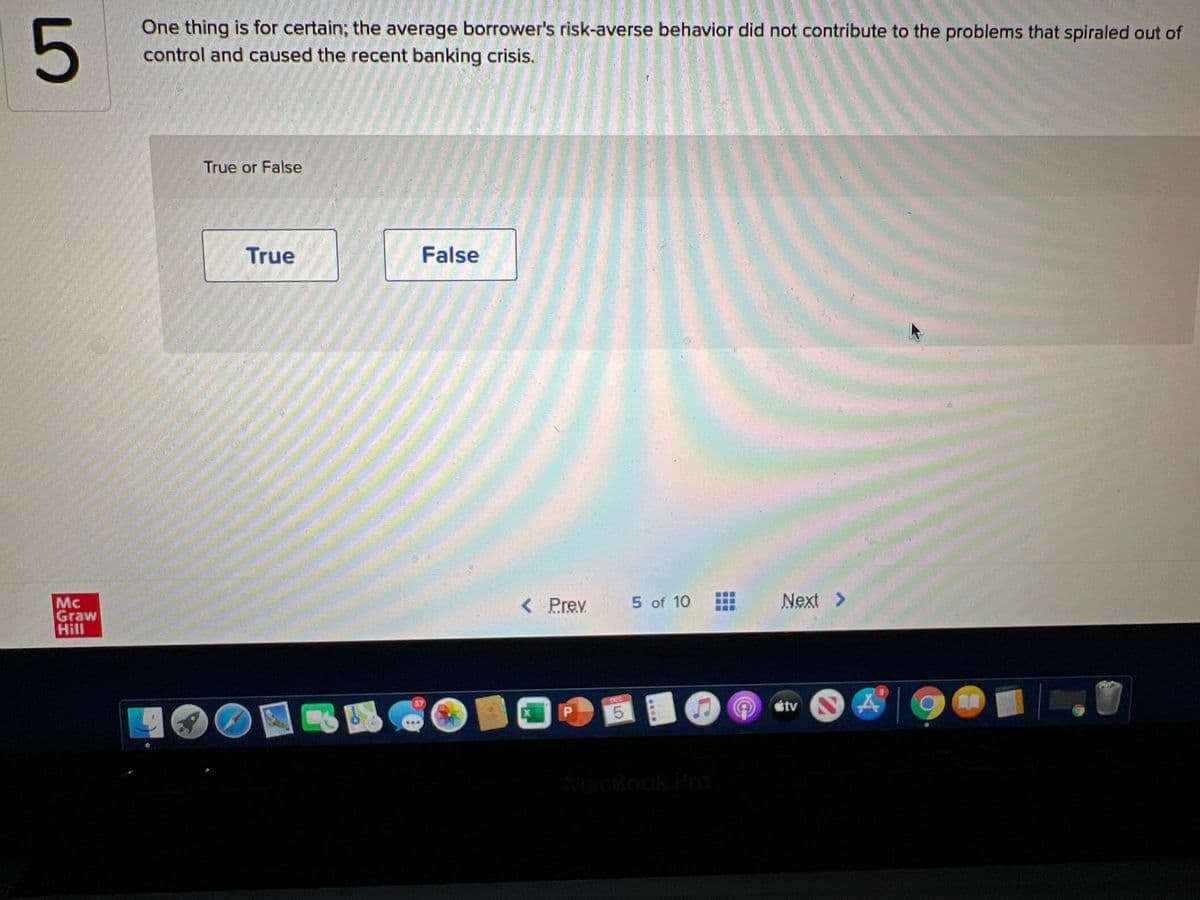 One thing is for certain; the average borrower's risk-averse behavior did not contribute to the problems that spiraled out of
5
control and caused the recent banking crisis.
True or False
True
False
< Prev
5 of 10
Next >
Mc
Graw
Hill
étv
5.
MacBook PrO
