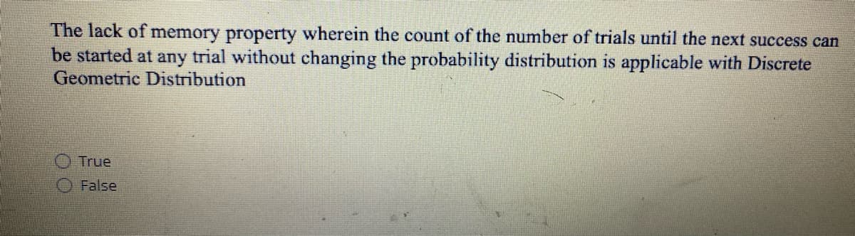 The lack of memory property wherein the count of the number of trials until the next success can
be started at any trial without changing the probability distribution is applicable with Discrete
Geometric Distribution
True
False