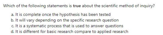 Which of the following statements is true about the scientific method of inquiry?
a. It is complete once the hypothesis has been tested
b. It will vary depending on the specific research question
c. It is a systematic process that is used to answer questions
d. It is different for basic research compare to applied research
