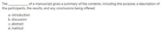 The
of a manuscript gives a summary of the contents, including the purpose, a description of
the participants, the results, and any conclusions being offered.
a. introduction
b. discussion
C. abstract
d. method
