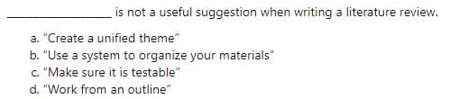 is not a useful suggestion when writing a literature review.
a. "Create a unified theme"
b. "Use a system to organize your materials"
c. "Make sure it is testable"
d. "Work from an outline"
