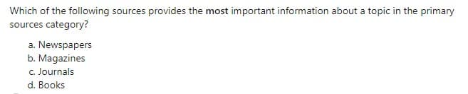 Which of the following sources provides the most important information about a topic in the primary
sources category?
a. Newspapers
b. Magazines
c. Journals
d. Books
