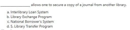 allows one to secure a copy of a journal from another library.
a. Interlibrary Loan System
b. Library Exchange Program
c. National Borrower's System
d. S. Library Transfer Program
