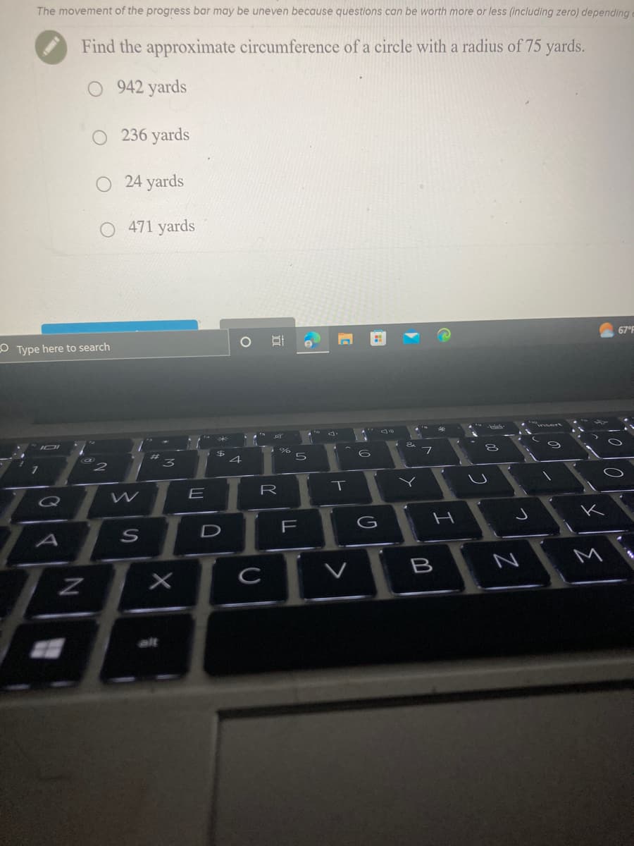 The movement of the progress bar may be uneven because questions can be worth more or less (including zero) depending
Find the approximate circumference of a circle with a radius of 75 yards.
O 942 yards
101
Type here to search
Q
O236 yards
O 24 yards
O 471 yards
A
2
W
#
3
Myf
X
E
S
Z
BA
alt
*
$
D
4
81
с
%
R
10
5
||
F
A
T
600
G
102
&
Y
M
N
V
B
A
kinh
8
لا
Z
J
0
<
67°F