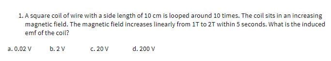 1. A square coil of wire with a side length of 10 cm is looped around 10 times. The coil sits in an increasing
magnetic field. The magnetic field increases linearly from 1T to 2T within 5 seconds. What is the induced
emf of the coil?
a. 0.02 V
b. 2 V
c. 20 V
d. 200 V
