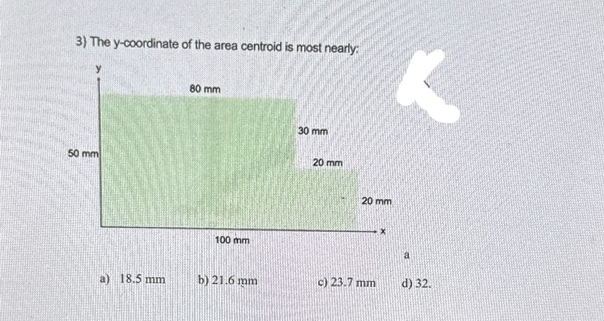 3) The y-coordinate of the area centroid is most nearly:
50 mm
a) 18.5 mm
80 mm
100 mm
b) 21.6 mm
30 mm
20 mm
20 mm
c) 23.7 mm
X
<
14
d) 32.