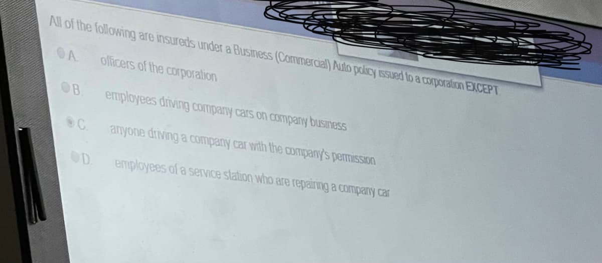 All of the following are insureds under a Business (Commercial) Auto pokIcy issued to a corporation EXCEPT
OA
olficers of the corporalion
OB
employees driving company cars on company business
anyone driving a company car with the aCompany's pemission
OD.
employees of a service station who are repainng a company car
