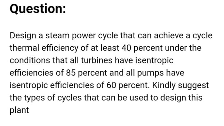 Question:
Design a steam power cycle that can achieve a cycle
thermal efficiency of at least 40 percent under the
conditions that all turbines have isentropic
efficiencies of 85 percent and all pumps have
isentropic efficiencies of 60 percent. Kindly suggest
the types of cycles that can be used to design this
plant
