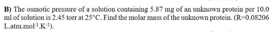 B) The osmotic pressure of a solution containing 5.87 mg of an unknown protein per 10.0
ml of solution is 2.45 torr at 25°C. Find the molar mass of the unknown protein. (R=0.08206
L.atm.mol1.K-).
