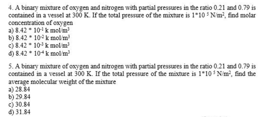 4. A binary mixture of oxygen and nitrogen with partial pressures in the ratio 0.21 and 0.79 is
contained in a vessel at 300 K. If the total pressure of the mixture is 1*10 N/m?, find molar
concentration of oxygen
a) 8.42 * 10- k mol/m?
b) 8.42 * 10-2 k mol/m?
c) 8.42 * 10-3 k mol/m?
d) 8.42 * 104 k mol/m
5. A binary mixture of oxygen and nitrogen with partial pressures in the ratio 0.21 and 0.79 is
contained in a vessel at 300 K. If the total pressure of the mixture is 1*10 5 N/m?, find the
average molecular weight of the mixture
a) 28.84
b) 29.84
c) 30.84
d) 31.84
