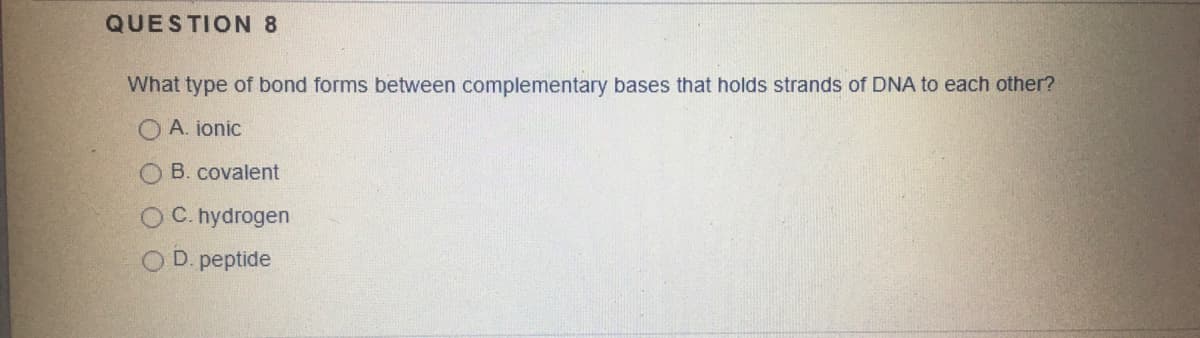 QUESTION 8
What type of bond forms between complementary bases that holds strands of DNA to each other?
O A. jonic
O B. covalent
O C. hydrogen
D. peptide
