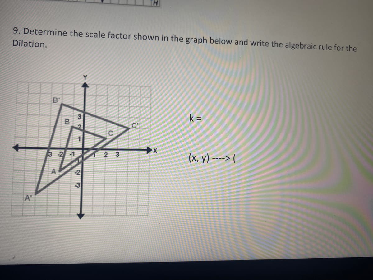 9. Determine the scale factor shown in the graph below and write the algebraic rule for the
Dilation.
B'
k =
C'
3 -2-1
2 3
(x, y) ----> (
A
-2
A'
