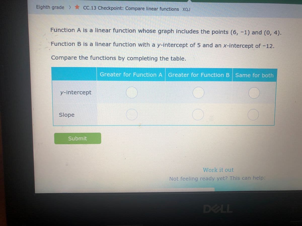 Eighth grade > CC.13 Checkpoint: Compare linear functions XQJ
Function A is a linear function whose graph includes the points (6, -1) and (0, 4).
Function B is a linear function with a y-intercept of 5 and an x-intercept of -12.
Compare the functions by completing the table.
y-intercept
Slope
Submit
Greater for Function A Greater for Function B Same for both
1
1
Work it out
Not feeling ready yet? This can help:
DELL