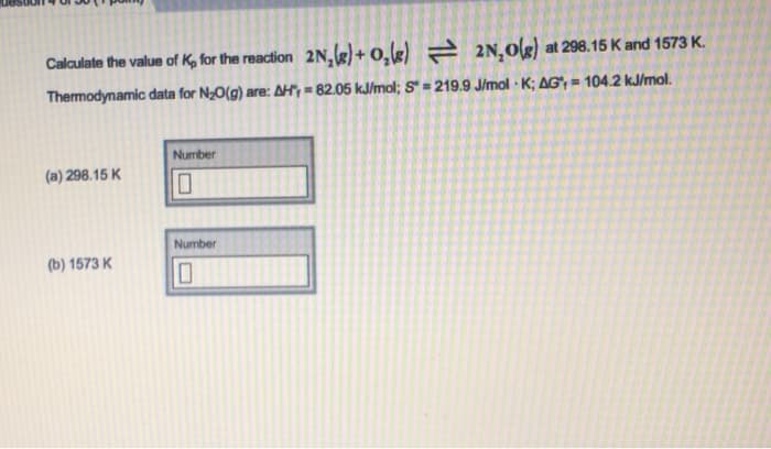 Calculate the value of K, for the reaction 2N₂(g) + O₂(g)
2N₂O(g) at 298.15 K and 1573 K.
Thermodynamic data for N₂O(g) are: AH, = 82.05 kJ/mol; S = 219.9 J/mol K; AG, = 104.2 kJ/mol.
(a) 298.15 K
(b) 1573 K
Number
10
Number