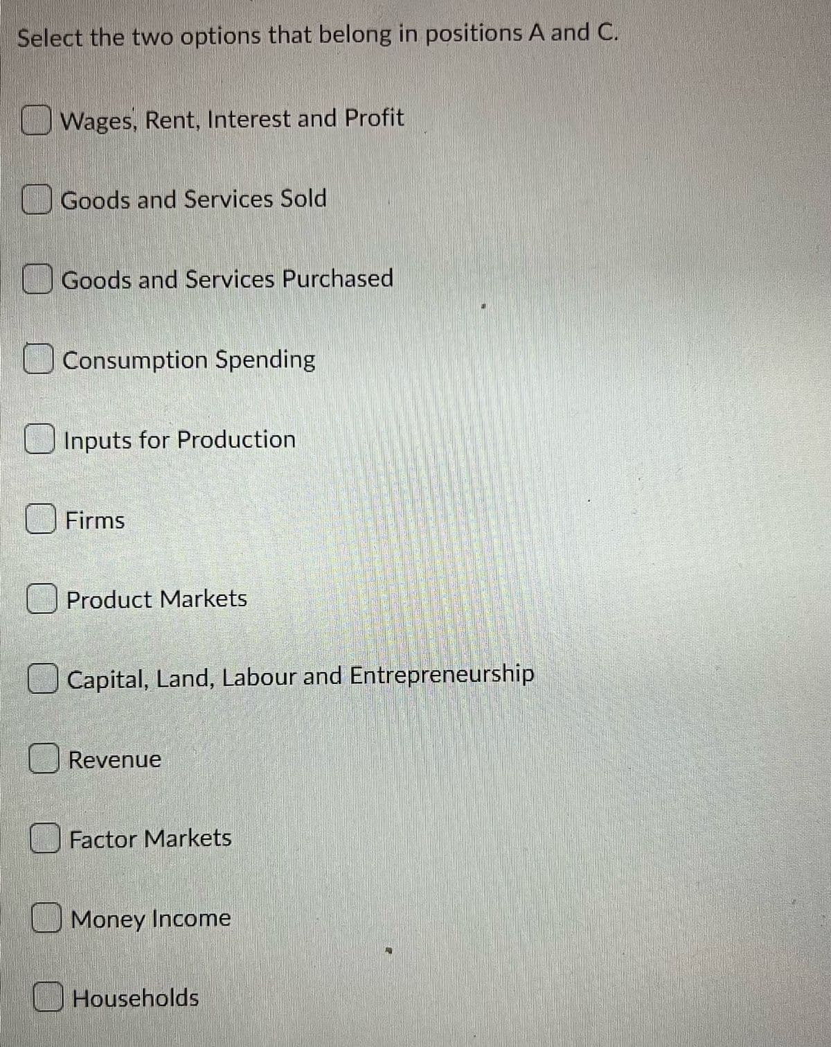 Select the two options that belong in positions A and C.
Wages, Rent, Interest and Profit
Goods and Services Sold
Goods and Services Purchased
Consumption Spending
Inputs for Production
Firms
Product Markets
Capital, Land, Labour and Entrepreneurship
Revenue
Factor Markets
Money Income
Households