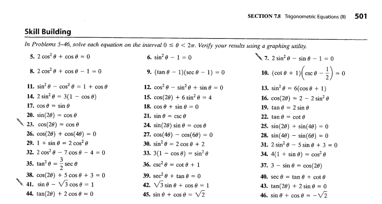 Skill Building
In Problems 5-46, solve each equation on the interval 0 ≤ 0 <2m. Verify your results using a graphing utility.
5. 2 cos²
+ cos 0 = 0
6. sin²010
7. 2 sin²0
8. 2 cos²
11. sin²0
14. 2 sin²
17. cos € =
+ cos 0-1=0
cos² 0 = 1 + cos 0
= 3(1- cos 0)
sin
20. sin(20)
cos 0
23. cos(20) cos
26. cos(20) + cos(40) = 0
29. 1+ sin = 2 cos²6
4-
32. 2 cos² - 7 cos 0-4 = 0
3
sec 0
35. tan²0
38. cos(20) + 5 cos 0 + 3 = 0
41. sin 0 V3 cos 0 = 1
44. tan(20) + 2 cos 0 = 0
9. (tan 1) (sec 0 - 1) = 0
12. cos² esin²0 + sin 0 = 0
15. cos(20) + 6 sin² 0 = 4
18. cos 0 + sin 0 = 0
21. sin csc Ⓒ
24. sin(20) sin = cos 0
27. cos(40) cos(60) = 0
33. 3(1
36. csc²
30. sin² = 2 cos 0 + 2
cos 0) = sin² 0
= cot + 1
SECTION 7.8 Trigonometric Equations (1)
39. sec²+tan 0 = 0
42. √3 sin 0 + cos 0 = 1
45. sin cos 0 = V2
- sin 0 - 1 0
- 1) (csc 0 - 1) = 0
10. (cot+1) csc 0 -
13. sin² = 6(cos 0 + 1)
16. cos(20)
2 - 2 sin² 0
19. tan
2 sin
22. tan
cot
25. sin(20) + sin(40) = 0
28. sin(40) sin(60) = 0
31. 2 sin² - 5 sin 0 + 3 = 0
34. 4(1 + sin 0) = cos²0
37. 3- sin = cos(20)
40. sec tan 8+ cot 0
43. tan(20) + 2 sin 0 = 0
46. sin + cos 0 = -√₂
501