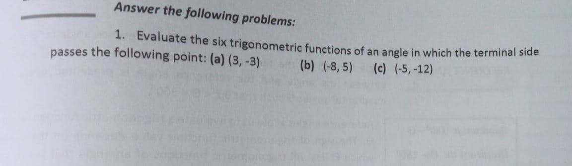 Answer the following problems:
1. Evaluate the six trigonometric functions of an angle in which the terminal side
passes the following point: (a) (3, -3)
(b) (-8, 5) (c) (-5,-12)
