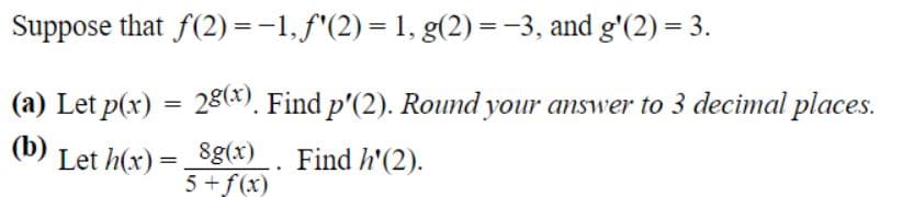 Suppose that f(2) =-1,f"(2)= 1, g(2) = -3, and g'(2) = 3.
(a) Let p(x) = 28*). Find p'(2). Round your answer to 3 decimal places.
(b)
Let h(x) = Sg(x) . Find h'(2).
5 +f(x)
