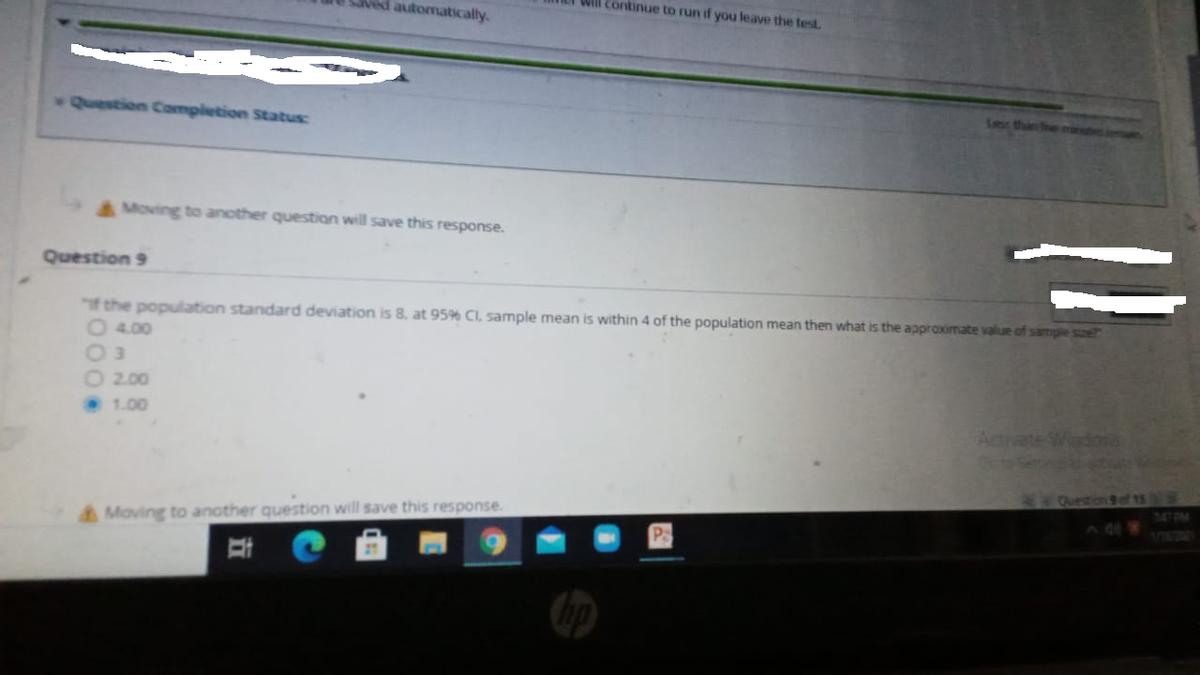 Ved automatically.
Will continue to run if you leave the testL
Question Completion Status:
Lesr thins
Moving to another question will save this response.
Question 9
the population standard deviation is 8, at 95% CI, sample mean is within 4 of the population mean then what is the approximate value of sample se?
O 4.00
O 3
O 2.00
1.00
Actrvate WedoVs
34 Question 9 ef 15
7470M
Moving to another question will save this response.
