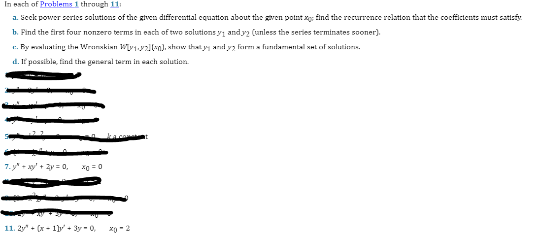 In each of Problems 1 through 11:
a. Seek power series solutions of the given differential equation about the given point xo; find the recurrence relation that the coefficients must satisfy.
b. Find the first four nonzero terms in each of two solutions y₁ and y2 (unless the series terminates sooner).
c. By evaluating the Wronskian W[y₁,2] (x0), show that y₁ and y2 form a fundamental set of solutions.
d. If possible, find the general term in each solution.
7.y" + xy + 2y = 0,
x0 = 0
11. 2y" + (x + 1)y' + 3y = 0,
ka cont
x0 = 2