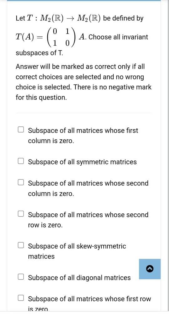 Let T M₂ (R) → M₂ (R) be defined by
0
T(A) = (1₂3) 4
subspaces of T.
A. Choose all invariant
Answer will be marked as correct only if all
correct choices are selected and no wrong
choice is selected. There is no negative mark
for this question.
Subspace of all matrices whose first
column is zero.
Subspace of all symmetric matrices
Subspace of all matrices whose second
column is zero.
Subspace of all matrices whose second
row is zero.
Subspace of all skew-symmetric
matrices
Subspace of all diagonal matrices
Subspace of all matrices whose first row
is zero.