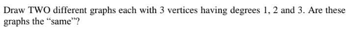 Draw TWO different graphs each with 3 vertices having degrees 1, 2 and 3. Are these
graphs the "same"?