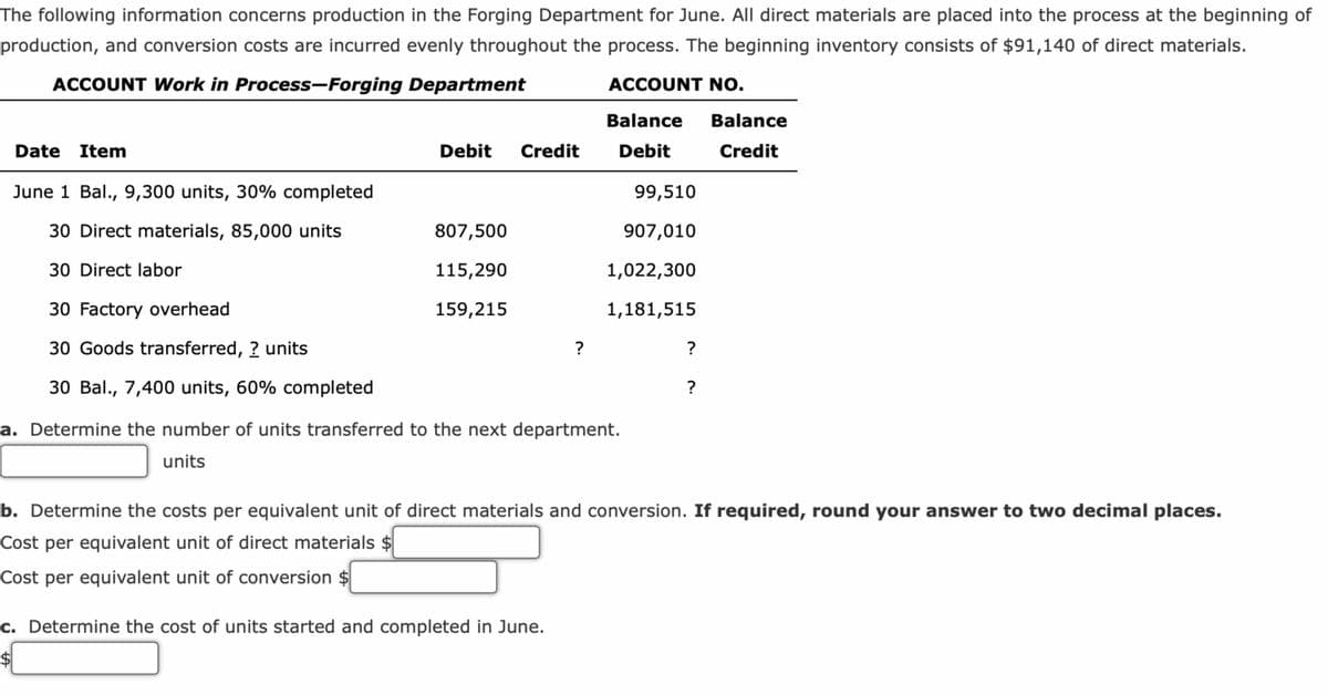 The following information concerns production in the Forging Department for June. All direct materials are placed into the process at the beginning of
production, and conversion costs are incurred evenly throughout the process. The beginning inventory consists of $91,140 of direct materials.
ACCOUNT Work in Process-Forging Department
ACCOUNT NO.
Balance Balance
Debit
Credit
Date Item
June 1 Bal., 9,300 units, 30% completed
30 Direct materials, 85,000 units
30 Direct labor
30 Factory overhead
30 Goods transferred, ? units
30 Bal., 7,400 units, 60% completed
Debit Credit
807,500
115,290
159,215
?
99,510
907,010
1,022,300
1,181,515
a. Determine the number of units transferred to the next department.
units
c. Determine the cost of units started and completed in June.
?
?
b. Determine the costs per equivalent unit of direct materials and conversion. If required, round your answer to two decimal places.
Cost per equivalent unit of direct materials $
Cost per equivalent unit of conversion $