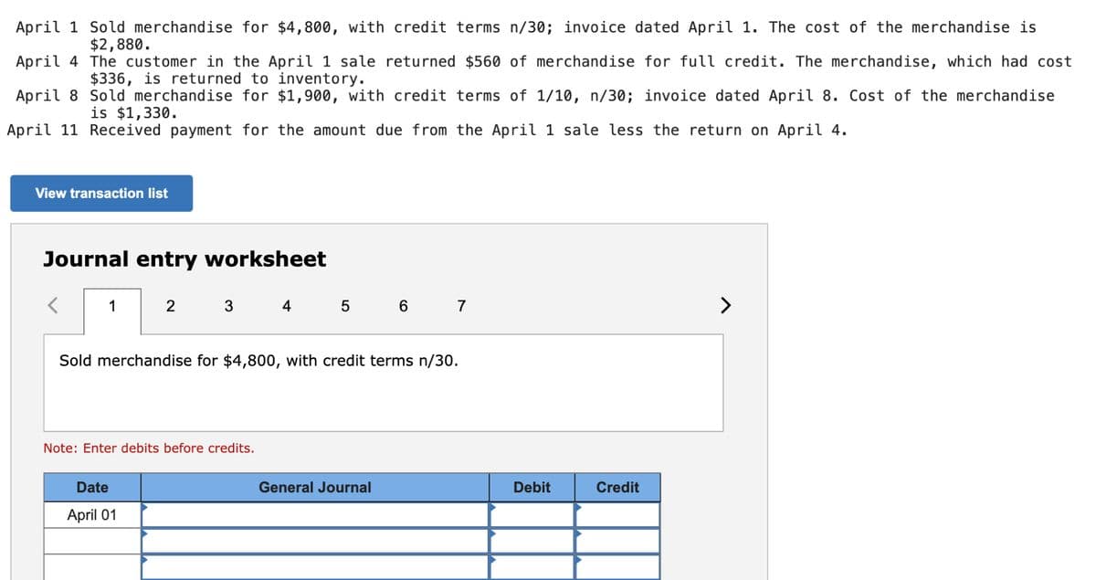 April 1 Sold merchandise for $4,800, with credit terms n/30; invoice dated April 1. The cost of the merchandise is
$2,880.
April 4
The customer in the April 1 sale returned $560 of merchandise for full credit. The merchandise, which had cost
$336, is returned to inventory.
April 8
Sold merchandise for $1,900, with credit terms of 1/10, n/30; invoice dated April 8. Cost of the merchandise
is $1,330.
April 11 Received payment for the amount due from the April 1 sale less the return on April 4.
View transaction list
Journal entry worksheet
1
2 3 4 5 6 7
Sold merchandise for $4,800, with credit terms n/30.
Note: Enter debits before credits.
Date
April 01
General Journal
Debit
Credit