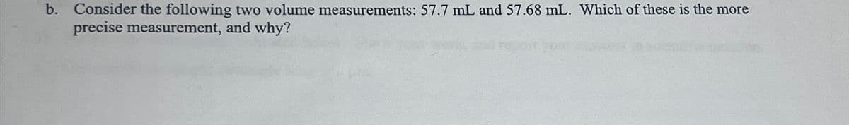 b. Consider the following two volume measurements: 57.7 mL and 57.68 mL. Which of these is the more
precise measurement, and why?