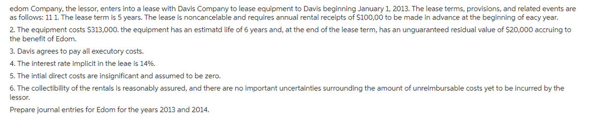 edom Company, the lessor, enters into a lease with Davis Company to lease equipment to Davis beginning January 1, 2013. The lease terms, provisions, and related events are
as follows: 11 1. The lease term is 5 years. The lease is noncancelable and requires annual rental receipts of $100,00 to be made in advance at the beginning of eacy year.
2. The equipment costs $313,000. the equipment has an estimatd life of 6 years and, at the end of the lease term, has an unguaranteed residual value of $20,000 accruing to
the benefit of Edom.
3. Davis agrees to pay all executory costs.
4. The interest rate implicit in the leae is 14%.
5. The intial direct costs are insignificant and assumed to be zero.
6. The collectibility of the rentals is reasonably assured, and there are no important uncertainties surrounding the amount of unreimbursable costs yet to be incurred by the
lessor.
Prepare journal entries for Edom for the years 2013 and 2014.