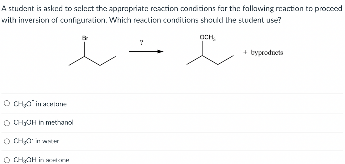 A student is asked to select the appropriate reaction conditions for the following reaction to proceed
with inversion of configuration. Which reaction conditions should the student use?
Br
OCH3
+ byproducts
CH30 in acetone
CH3OH in methanol
O CH3O¯ in water
O CH3OH in acetone
