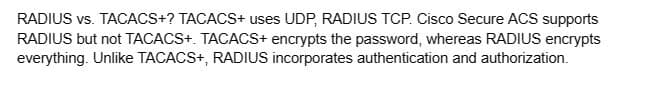 RADIUS vs. TACACS+? TACACS+ uses UDP, RADIUS TCP. Cisco Secure ACS supports
RADIUS but not TACACS+. TACACS+ encrypts the password, whereas RADIUS encrypts
everything. Unlike TACACS+, RADIUS incorporates authentication and authorization.