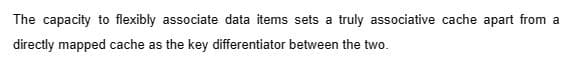 The capacity to flexibly associate data items sets a truly associative cache apart from a
directly mapped cache as the key differentiator between the two.