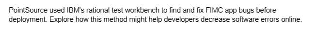 PointSource used IBM's rational test workbench to find and fix FIMC app bugs before
deployment. Explore how this method might help developers decrease software errors online.