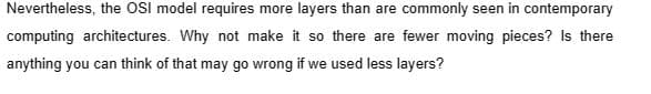 Nevertheless, the OSI model requires more layers than are commonly seen in contemporary
computing architectures. Why not make it so there are fewer moving pieces? Is there
anything you can think of that may go wrong if we used less layers?