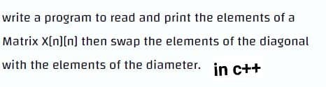 write a program to read and print the elements of a
Matrix X[n][n] then swap the elements of the diagonal
with the elements of the diameter. in c++
