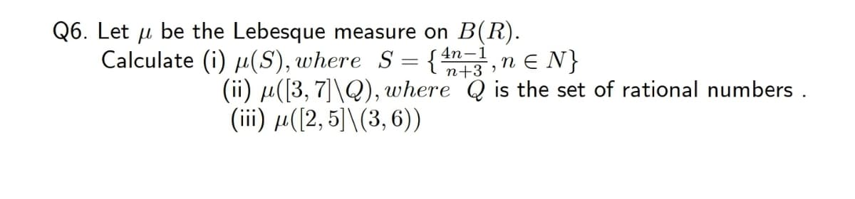 Q6. Let u be the Lebesque measure on B(R).
Calculate (i) µ(S), where S = {
4n-1
n e N}
|
n+3 ,
(ii) µ([3, 7]\Q), where Q is the set of rational numbers .
(iii) µ([2, 5]\(3, 6))
