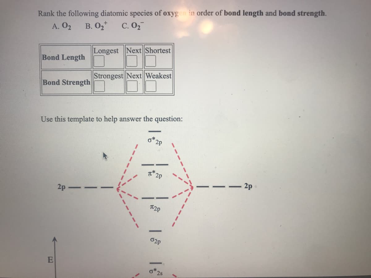 Rank the following diatomic species of oxygen in order of bond length and bond strength.
A. O2
В. О
С. О
Longest Next Shortest
Bond Length
Strongest Next Weakest
Bond Strength
Use this template to help answer the question:
2p
2p
2p
2p
T2P
2s
