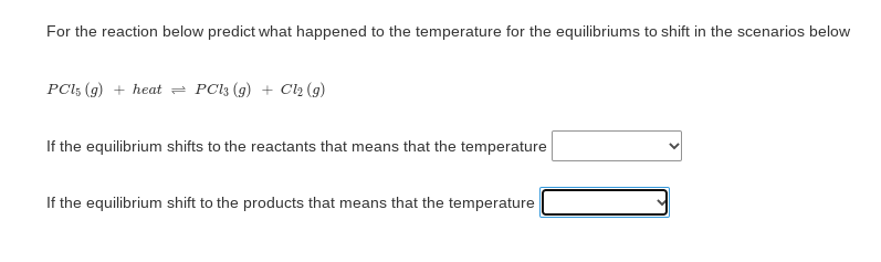 For the reaction below predict what happened to the temperature for the equilibriums to shift in the scenarios below
PCl; (g) + heat = PC13 (g) + Cl2 (g)
If the equilibrium shifts to the reactants that means that the temperature
If the equilibrium shift to the products that means that the temperature
