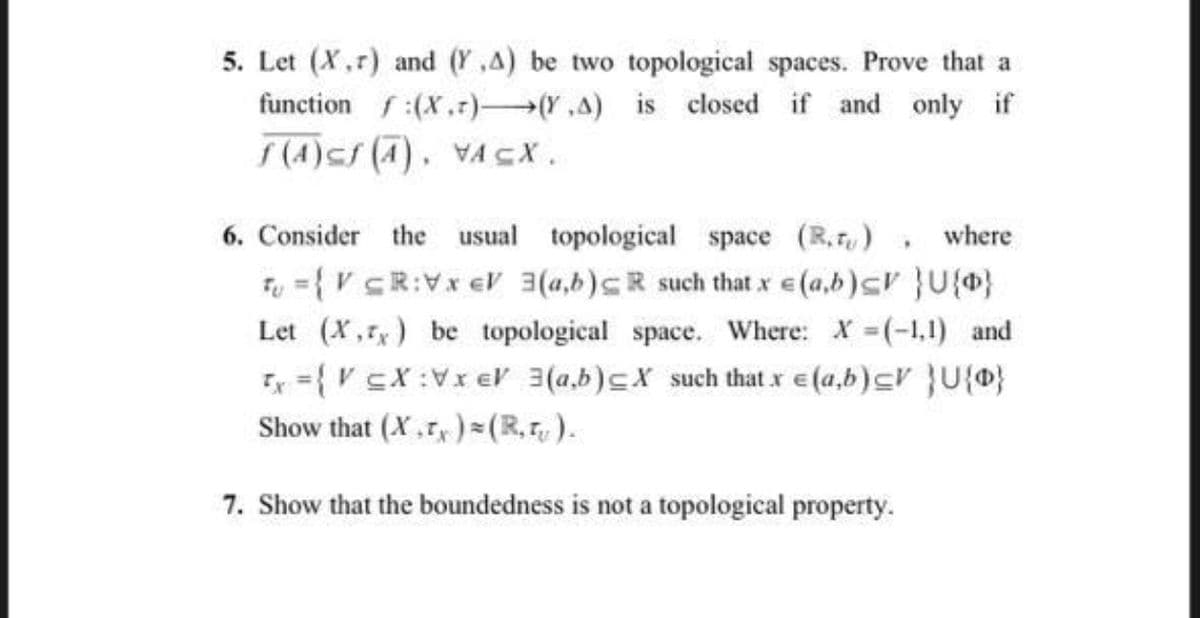 5. Let (X,r) and (Y,A) be two topological spaces. Prove that a
function f:(X.r) Y,A) is closed if and only if
f(4)sf (A). VACX.
6. Consider the usual topological space (R.r,), where
Fu = { V cR:Vx eV 3(a,b)cR such that x e (a,b)cr }U{}
Let (X,r) be topological space. Where: X (-1,1) and
Ix ={V cX :Vx eV 3(a,b)cX such that x e (a,b)cV }U{®}
Show that (X.r,) =(R,r, ).
7. Show that the boundedness is not a topological property.
