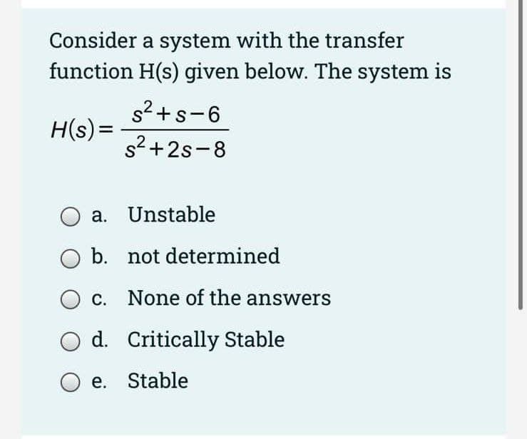 Consider a system with the transfer
function H(s) given below. The system is
s2+s-6
H(s) =
s2 +2s-8
a. Unstable
b. not determined
O c. None of the answers
O d. Critically Stable
O e. Stable
