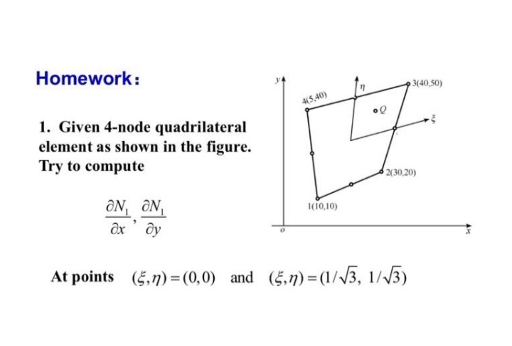 Homework:
3(40,50)
4(5,40)
1. Given 4-node quadrilateral
element as shown in the figure.
Try to compute
2(30,20)
ÔN, ÔN
ôx' dy
1(10,10)
At points (5,n) =(0,0) and (5,7) =(1//3, 1//3)
