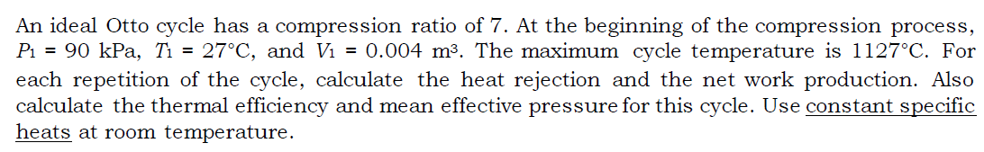 An ideal Otto cycle has a compression ratio of 7. At the beginning of the compression process,
Pi = 90 kPa, Tì = 27°C, and Vi = 0.004 m³. The maximum cycle temperature is 1127°C. For
each repetition of the cycle, calculate the heat rejection and the net work production. Also
calculate the thermal efficiency and mean effective pressure for this cycle. Use constant specific
heats at room temperature.
