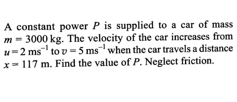 A constant power P is supplied to a car of mass
m = 3000 kg. The velocity of the car increases from
u=2 ms to v = 5 ms when the car travels a distance
x = 117 m. Find the value of P. Neglect friction.
-1
