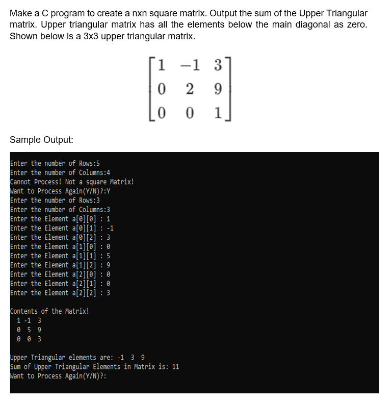 Make a C program to create a nxn square matrix. Output the sum of the Upper Triangular
matrix. Upper triangular matrix has all the elements below the main diagonal as zero.
Shown below is a 3x3 upper triangular matrix.
1 -1 3
6
0 2
9
0 0
1
Sample Output:
Enter the number of Rows:5
Enter the number of Columns:4
Cannot Process! Not a square Matrix!
Want to Process Again (Y/N)?:Y
Enter the number of Rows:3
Enter the number of Columns:3
Enter the Element a[0][0] : 1
Enter the Element a[0][1] -1
Enter the Element a[0][2] 3
Enter the Element a[1][0] : 0
Enter the Element a[1][1] : 5
Enter the Element a[1][2] : 9
Enter the Element a[2][0] : 0
Enter the Element a[2][1] :
Enter the Element a[2][2] : 3
Contents of the Matrix!
1-1 3
0 59
003
Upper Triangular elements are: -1 3 9
Sum of Upper Triangular Elements in Matrix is: 11
Want to Process Again(Y/N)?: