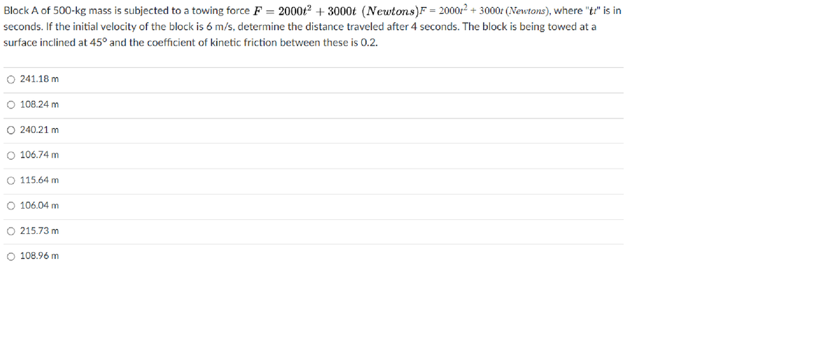 Block A of 500-kg mass is subjected to a towing force F= 2000t² + 3000t (Newtons)F = 2000+² + 3000t (Newtons), where "t" is in
seconds. If the initial velocity of the block is 6 m/s, determine the distance traveled after 4 seconds. The block is being towed at a
surface inclined at 45° and the coefficient of kinetic friction between these is 0.2.
O 241.18 m
O 108.24 m
O 240.21 m
O 106.74 m
O 115.64 m
106.04 m
215.73 m
O 108.96 m