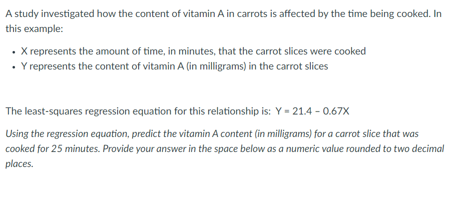 A study investigated how the content of vitamin A in carrots is affected by the time being cooked. In
this example:
• X represents the amount of time, in minutes, that the carrot slices were cooked
• Y represents the content of vitamin A (in milligrams) in the carrot slices
The least-squares regression equation for this relationship is: Y = 21.4 - 0.67X
Using the regression equation, predict the vitamin A content (in milligrams) for a carrot slice that was
cooked for 25 minutes. Provide your answer in the space below as a numeric value rounded to two decimal
places.
