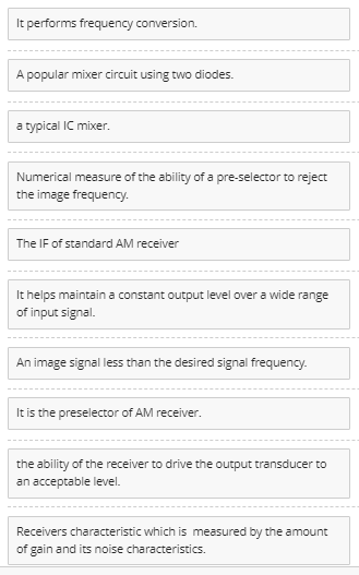 It performs frequency conversion.
A popular mixer circuit using two diodes.
a typical IC mixer.
Numerical measure of the ability of a pre-selector to reject
the image frequency.
The IF of standard AM receiver
It helps maintain a constant output level over a wide range
of input signal.
An image signal less than the desired signal frequency.
It is the preselector of AM receiver.
the ability of the receiver to drive the output transducer to
an acceptable level.
Receivers characteristic which is measured by the amount
of gain and its noise characteristics.
